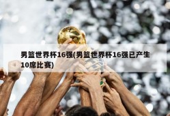 男篮世界杯16强(男篮世界杯16强已产生10席比赛)