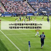 cctv5篮球直播今晚中国男篮(cctv5篮球直播今晚中国男篮直播现场)