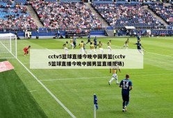 cctv5篮球直播今晚中国男篮(cctv5篮球直播今晚中国男篮直播现场)