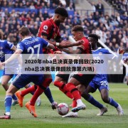 2020年nba总决赛录像回放(2020nba总决赛录像回放像第六场)